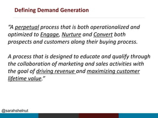 Defining Demand Generation
@sarahshelnut
“A perpetual process that is both operationalized and
optimized to Engage, Nurture and Convert both
prospects and customers along their buying process.
A process that is designed to educate and qualify through
the collaboration of marketing and sales activities with
the goal of driving revenue and maximizing customer
lifetime value.”
 