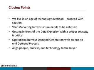 Closing Points
• We live in an age of technology overload – proceed with
caution
• Your Marketing Infrastructure needs to be cohesive
• Getting in front of the Data Explosion with a proper strategy
is critical
• Operationalize your Demand Generation with an end-to-
end Demand Process
• Align people, process, and technology to the buyer
@sarahshelnut
 