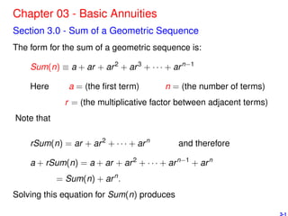 Chapter 03 - Basic Annuities
Section 3.0 - Sum of a Geometric Sequence
The form for the sum of a geometric sequence is:
Sum(n) ≡ a + ar + ar2
+ ar3
+ · · · + arn−1
Here a = (the ﬁrst term) n = (the number of terms)
r = (the multiplicative factor between adjacent terms)
Note that
rSum(n) = ar + ar2
+ · · · + arn
and therefore
a + rSum(n) = a + ar + ar2
+ · · · + arn−1
+ arn
= Sum(n) + arn
.
Solving this equation for Sum(n) produces
3-1
 