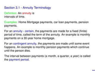 Section 3.1 - Annuity Terminology
Deﬁnition: An annuity is
intervals of time.
Examples: Home Mortgage payments, car loan payments, pension
payments.
For an annuity - certain, the payments are made for a ﬁxed (ﬁnite)
period of time, called the term of the annuity. An example is monthly
payments on a 30-year home mortgage.
For an contingent annuity, the payments are made until some event
happens. An example is monthly pension payments which continue
until the person dies.
The interval between payments (a month, a quarter, a year) is called
the payment period.
3-3
 