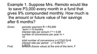 Example 1. Suppose Mrs. Remoto would like
to save P3,000 every month in a fund that
gives 9% compounded monthly. How much is
the amount or future value of her savings
after 6 months?
Given: periodic payment R = P3,000
term t = 6 months
interest rate per annum i(12)
= 0.09
number of conversions per year m =
12
total number of conversions n=(12)(0.5)=6
interest rate per period j = 0.09/12 =
0.0075
Find: amount (future value) at the end of the term, F
 