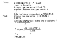 Given: periodic payment R = P3,000
term t = 6 months
interest rate per annum i(12)
= 0.09
number of conversions per year m =
12
total number of conversions n=(12)(0.5)=6
interest rate per period j = 0.09/12 =
0.0075
amount (future value) at the end of the term, F
Find:
𝐹 = 𝑅
(1 + )
𝑗 𝑛
−1
𝑗
𝐹 = (3000)
(1 + 0.0075)6
−1
0.007
5
𝐹 =
𝑃18,340.89
 