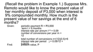 (Recall the problem in Example 1.) Suppose Mrs.
Remoto would like to know the present value of
her monthly deposit of P3,000 when interest is
9% compounded monthly. How much is the
present value of her savings at the end of 6
months?
Given: periodic payment R = P3,000
term t = 6 months
interest rate per annum i(12)
= 0.09
number of conversions per year m =
12
total number of conversions n=(12)(0.5)=6
interest rate per period j = 0.09/12 =
0.0075
Find: present value, P
 