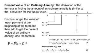 Present Value of an Ordinary Annuity: The derivation of the
formula in finding the amount of an ordinary annuity is similar to
the derivation for the future value.
Discount or get the value of
each payment at the
beginning of the term and
then add to get the present
value of an ordinary
annuity. Use the formula
𝑃 = (1 + )
𝐹 𝑗 −𝑛
 