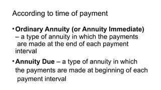 According to time of payment
•Ordinary Annuity (or Annuity Immediate)
– a type of annuity in which the payments
are made at the end of each payment
interval
•Annuity Due – a type of annuity in which
the payments are made at beginning of each
payment interval
 