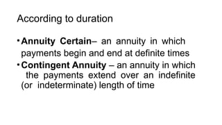 According to duration
•Annuity Certain– an annuity in which
payments begin and end at definite times
•Contingent Annuity – an annuity in which
the payments extend over an indefinite
(or indeterminate) length of time
 