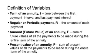 Definition of Variables
• Term of an annuity, t – time between the first
payment interval and last payment interval
• Regular or Periodic payment, R – the amount of each
payment
• Amount (Future Value) of an annuity, F – sum of
future values of all the payments to be made during the
entire term of the annuity
• Present value of an annuity, P – sum of present
values of all the payments to be made during the entire
term of the annuity
 