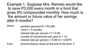 Example 1. Suppose Mrs. Remoto would like
to save P3,000 every month in a fund that
gives 9% compounded monthly. How much is
the amount or future value of her savings
after 6 months?
Given: periodic payment R = P3,000
term t = 6 months
interest rate per annum i(12)
= 0.09
number of conversions per year m = 12
interest rate per period j = 0.09/12 = 0.0075
Find: amount (future value) at the end of the term, F
 