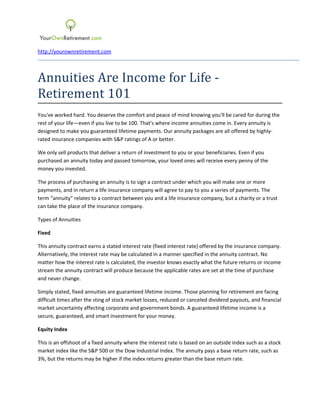 http://yourownretirement.com



Annuities Are Income for Life -
Retirement 101
You've worked hard. You deserve the comfort and peace of mind knowing you'll be cared for during the
rest of your life—even if you live to be 100. That's where income annuities come in. Every annuity is
designed to make you guaranteed lifetime payments. Our annuity packages are all offered by highly-
rated insurance companies with S&P ratings of A or better.

We only sell products that deliver a return of investment to you or your beneficiaries. Even if you
purchased an annuity today and passed tomorrow, your loved ones will receive every penny of the
money you invested.

The process of purchasing an annuity is to sign a contract under which you will make one or more
payments, and in return a life insurance company will agree to pay to you a series of payments. The
term “annuity” relates to a contract between you and a life insurance company, but a charity or a trust
can take the place of the insurance company.

Types of Annuities

Fixed

This annuity contract earns a stated interest rate (fixed interest rate) offered by the insurance company.
Alternatively, the interest rate may be calculated in a manner specified in the annuity contract. No
matter how the interest rate is calculated, the investor knows exactly what the future returns or income
stream the annuity contract will produce because the applicable rates are set at the time of purchase
and never change.

Simply stated, fixed annuities are guaranteed lifetime income. Those planning for retirement are facing
difficult times after the sting of stock market losses, reduced or canceled dividend payouts, and financial
market uncertainty affecting corporate and government bonds. A guaranteed lifetime income is a
secure, guaranteed, and smart investment for your money.

Equity Index

This is an offshoot of a fixed annuity where the interest rate is based on an outside index such as a stock
market index like the S&P 500 or the Dow Industrial Index. The annuity pays a base return rate, such as
3%, but the returns may be higher if the index returns greater than the base return rate.
 
