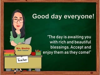Good day everyone!
“The day is awaiting you
with rich and beautiful
blessings. Accept and
enjoy them as they come!”
Mrs. Masikip
Math Teacher
 