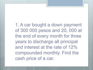 1. A car bought a down payment
of 300 000 pesos and 20, 000 at
the end of every month for three
years to discharge all principal
and interest at the rate of 12%
compounded monthly. Find the
cash price of a car.
 