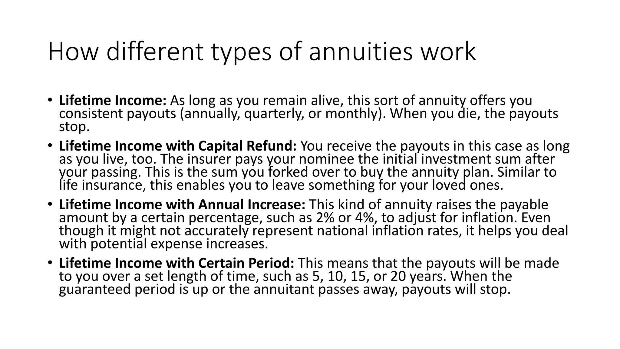 How different types of annuities work
• Lifetime Income: As long as you remain alive, this sort of annuity offers you
consistent payouts (annually, quarterly, or monthly). When you die, the payouts
stop.
• Lifetime Income with Capital Refund: You receive the payouts in this case as long
as you live, too. The insurer pays your nominee the initial investment sum after
your passing. This is the sum you forked over to buy the annuity plan. Similar to
life insurance, this enables you to leave something for your loved ones.
• Lifetime Income with Annual Increase: This kind of annuity raises the payable
amount by a certain percentage, such as 2% or 4%, to adjust for inflation. Even
though it might not accurately represent national inflation rates, it helps you deal
with potential expense increases.
• Lifetime Income with Certain Period: This means that the payouts will be made
to you over a set length of time, such as 5, 10, 15, or 20 years. When the
guaranteed period is up or the annuitant passes away, payouts will stop.
 