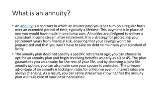 What is an annuity?
• An annuity is a contract in which an insurer pays you a set sum on a regular basis
over an extended period of time, typically a lifetime. This payment is in place of
one you would have made in one lump sum. Annuities are designed to deliver a
consistent income stream after retirement. It is a strategy for protecting your
retirement years from financial risk, ensuring that your savings won't be
jeopardized and that you won't have to take on debt to maintain your standard of
living
• The annuity plan does not specify a specific retirement age; you can choose to
opt for an annuity plan and begin receiving benefits as early as 40 or 45. The plan
guarantees you an annuity for the rest of your life, and by choosing a joint-life
annuity option, you can also make sure your spouse is protected. The primary
advantage of an annuity is locking in rates for a lifetime even if interest rates are
always changing. As a result, you can retire stress-free knowing that the annuity
plan will take care of your basic necessities.
 