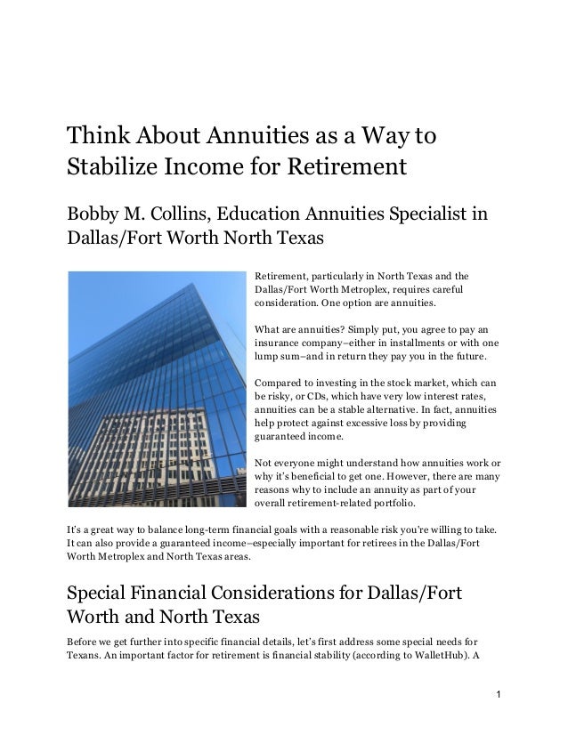 Think About Annuities as a Way to
Stabilize Income for Retirement
Bobby M. Collins, Education Annuities Specialist in
Dallas/Fort Worth North Texas
Retirement, particularly in North Texas and the
Dallas/Fort Worth Metroplex, requires careful
consideration. One option are annuities.
What are annuities? Simply put, you agree to pay an
insurance company–either in installments or with one
lump sum–and in return they pay you in the future.
Compared to investing in the stock market, which can
be risky, or CDs, which have very low interest rates,
annuities can be a stable alternative. In fact, annuities
help protect against excessive loss by providing
guaranteed income.
Not everyone might understand how annuities work or
why it’s beneficial to get one. However, there are many
reasons why to include an annuity as part of your
overall retirement-related portfolio.
It’s a great way to balance long-term financial goals with a reasonable risk you're willing to take.
It can also provide a guaranteed income–especially important for retirees in the Dallas/Fort
Worth Metroplex and North Texas areas.
Special Financial Considerations for Dallas/Fort
Worth and North Texas
Before we get further into specific financial details, let’s first address some special needs for
Texans. An important factor for retirement is financial stability (according to WalletHub). A
1
 