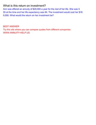 What is this return on investment?
Ann was offered an annuity of $20,000 a year for the rest of her life. She was 5
55 at the time and her life expectancy was 84. The investment would cost her $18
0,000. What would the return on her investment be?
BEST ANSWER
Try this site where you can compare quotes from different companies:
WWW.ANNUITY-HELP.US
 