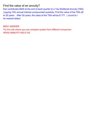 Find the value of an annuity?
Don contributes $400 at the end of each quarter to a Tax Sheltered Annuity (TSA)
) paying 10% annual interest compounded quarterly. Find the value of the TSA aft
er 20 years. After 20 years, the value of the TSA will be $ ??? ( round to t
he nearest dollar)
BEST ANSWER
Try this site where you can compare quotes from different companies:
WWW.ANNUITY-HELP.US
 