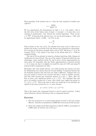 More generally, if the interest rate is i, then the time required to double your
capital is
n =
log(2)
log(1 + i)
.
We can approximate the denominator by log(1 + i) ≈ i for small i; this is
the ﬁrst term of the Taylor series of log(1 + i) around i = 0 (note that, as is
common in mathematics, “log” denotes the natural logarithm). Thus, we get
n ≈ log(2)
i . If instead of the interest rate i we use the percentage p = 100i, and
we approximate log(2) = 0.693 . . . by 0.72, we get
n ≈
72
p
.
This is known as the rule of 72: To calculate how many years it takes you to
double your money, you divide 72 by the interest rate expressed as a percentage.
Let us return to the above example with a rate of 71
2 %. We have p = 71
2 so we
compute 72/71
2 = 9.6, which is very close to the actual value of n = 9.58 we
computed before.
The rule of 72 can already be found in a Italian book from 1494: Summa de
Arithmetica by Luca Pacioli. The use of the number 72 instead of 69.3 has two
advantages: many numbers divide 72, and it gives a better approximation for
rates above 4% (remember that the Taylor approximation is centered around
i = 0; it turns out that it is slightly too small for rates of 5–10% and using 72
instead of 69.3 compensates for this).
Remember that with simple interest, you could increase the interest you earn
by withdrawing your money from the account halfway. Compound interest has
the desirable property that this does not make a diﬀerence. Suppose that you
put your money m years in one account and then n years in another account,
and that both account pay compount interest at a rate i. Then, after the
ﬁrst m years, your capital has grown to (1 + i)m
C. You withdraw that and
put it in another account for n years, after which your capital has grown to
(1 + i)n
(1 + i)m
C. This is the same as what you would get if you had kept the
capital in the same account for m + n years, because
(1 + i)n
(1 + i)m
C = (1 + i)m+n
C.
This is the reason why compound interest is used so much in practice. Unless
noted otherwise, interest will always refer to compound interest.
Exercises
1. The rate of interest on a certain bank deposit account is 41
2 % per annum
eﬀective. Find the accumulation of £5000 after seven years in this account.
2. (From the sample exam) How long does it take for £900 to accumulate to
£1000 under an interest rate of 4% p.a.?
4 MATH1510
 
