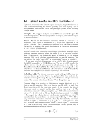 1.5 Interest payable monthly, quarterly, etc.
Up to now, we assumed that interest is paid once a year. In practice interest is
often paid more frequently, for instance quarterly (four times a year). This is
straightforward if the interest rate is also quoted per quarter, as the following
example shows.
Example 1.5.1. Suppose that you save £1000 in an account that pays 2%
interest every quarter. How much do you have in one year, if the interest is paid
in the same account?
Answer. We can use the formula for compound interest in Deﬁnition 1.2.1,
which says that a capital C accumulates to (1 + i)n
C over a period n, if the
rate is i. The rate i = 0.02 is measured in quarters, so we also have to measure
the period n in quarters. One year is four quarters, so the capital accumulates
to 1.024
· 1000 = 1082.43 pounds.
However, interest rates are usually not quoted per quarter even if interest is paid
quarterly. The rate is usually quoted per annum (p.a.). In the above example,
with 2% per quarter, the interest rate would be quoted as 8% p.a. payable
quarterly. This rate is called the nominal interest rate payable quarterly. You
may also see the words “convertible” or “compounded” instead of “payable”.
It may seem more logical to quote the rate as 8.243%. After all, we computed
that £1000 accumulates to £1082.43 in a year. The rate of 8.243% is called the
eﬀective interest rate. It often appears in advertisements in the U.K. as the
Annual Equivalent Rate (AER). The eﬀective interest rate corresponds to the
interest rate i as deﬁned in Deﬁnition 1.4.4: the interest paid at the end of a
time unit divided by the capital at the beginning of the time unit.
Deﬁnition 1.5.2. The interest conversion period is the period between two
successive interest payments. Denote the quotient of the time unit and the
interest conversion period by p. Let i[p] denote the interest rate per conversion
period. The nominal interest rate, denoted i(p)
, is then p times i[p].
Common values for p include p = 365 (interest payable daily) and p = 12
(interest payable monthly). The term “interest payable pthly” is used if we
do not want to specify the conversion period. In the example, the interest
conversion period is a quarter and the time unit is a year, so p = 4. The
interest rate per quarter is 2%, meaning that i[4] = 0.02, so the nominal interest
rate is i(4)
= 4 · 0.02 = 0.08 or 8%, and the eﬀective interest rate is i = 0.08243.
To compute the eﬀective interest rate from the nominal interest rate i(p)
,
remember that the interest rate per conversion period is i[p] = i(p)
/p. There
are p conversion periods in a time unit. Thus, by the formula for compound
interest, a capital C accumulates to (1 + i[p])p
C = (1 + i(p)
/p)p
C in a time
unit. However, if the eﬀective interest rate is i, then a capital C accumulates
to (1 + i)C in a time unit. Thus, a nominal interest rate i(p)
payable pthly is
equivalent to an eﬀective interest rate i if
1 + i = 1 +
i(p)
p
p
. (1.5)
10 MATH1510
 