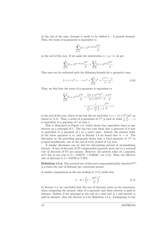 at the end of the year, because it needs to be shifted p − k periods forward.
Thus, the series of p payments is equivalent to
p
k=1
(1 + i)(p−k)/p i(p)
p
at the end of the year. If we make the substitution n = p − k, we get
p
k=1
(1 + i)(p−k)/p i(p)
p
. =
p−1
n=0
(1 + i)n/p i(p)
p
.
This sum can be evaluated with the following formula for a geometric sum:
1 + r + r2
+ · · · + rn
=
n
k=0
rk
=
rn+1
− 1
r − 1
. (1.6)
Thus, we ﬁnd that the series of p payments is equivalent to
p−1
n=0
(1 + i)n/p i(p)
p
=
(1 + i)1/p p
− 1
(1 + i)1/p − 1
i(p)
p
=
i
1 + i(p)
p − 1
i(p)
p
= i
at the end of the year, where in the last line we used that 1+i = (1+i(p)
/p)p
, as
stated in (1.5). Thus, a series of p payments of i(p)
/p each at times 1
p , 2
p , . . . , 1
is equivalent to a payment of i at time 1.
This is illustrated in Figure 1.4, which shows four equivalent ways to pay
interest on a principal of 1. The top two rows show that a payment of d now
is equivalent to a payment of i in a year’s time. Indeed, the present value
of the latter payment is iv, and in Section 1.4 we found that iv = d. The
discussion in the preceding paragraph shows that a total payment of i(p)
in
p equal installments, one at the end of every period of 1/p year.
A similar discussion can be had for discounting instead of accumulating
interest. A rate of discount of 2% compounded quarterly gives rise to a nominal
rate of discount of 8% per annum. However, the present value of a payment
of C due in one year is (1 − 0.02)4
C = 0.9224C, see (1.4). Thus, the eﬀective
rate of discount is d = 0.0776 or 7.76%.
Deﬁnition 1.5.4. The nominal rate of discount compounded pthly, denoted d(p)
,
is p times the rate of discount per conversion period.
A similar computation as the one leading to (1.5) yields that
1 − d = 1 −
d(p)
p
p
. (1.7)
In Section 1.4, we concluded that the rate of discount arises in two situations:
when computing the present value of a payment and when interest is paid in
advance. Indeed, if the principal at the end of a time unit is 1 and interest is
paid in advance, then the interest is d by Deﬁnition 1.4.4. Analogously to the
12 MATH1510
 