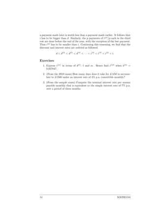 a payment made later is worth less than a payment made earlier. It follows that
i has to be bigger than d. Similarly, the p payments of i(p)
/p each in the third
row are done before the end of the year, with the exception of the last payment.
Thus i(p)
has to be smaller than i. Continuing this reasoning, we ﬁnd that the
discount and interest rates are ordered as followed.
d < d(2)
< d(3)
< d(4)
< · · · < i(4)
< i(3)
< i(2)
< i.
Exercises
1. Express i(m)
in terms of d( )
, and m. Hence ﬁnd i(12)
when d(4)
=
0.057847.
2. (From the 2010 exam) How many days does it take for £1450 to accumu-
late to £1500 under an interest rate of 4% p.a. convertible monthly?
3. (From the sample exam) Compute the nominal interest rate per annum
payable monthly that is equivalent to the simple interest rate of 7% p.a.
over a period of three months.
14 MATH1510
 