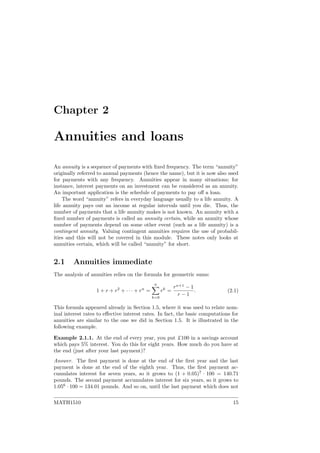 Chapter 2
Annuities and loans
An annuity is a sequence of payments with ﬁxed frequency. The term “annuity”
originally referred to annual payments (hence the name), but it is now also used
for payments with any frequency. Annuities appear in many situations; for
instance, interest payments on an investment can be considered as an annuity.
An important application is the schedule of payments to pay oﬀ a loan.
The word “annuity” refers in everyday language usually to a life annuity. A
life annuity pays out an income at regular intervals until you die. Thus, the
number of payments that a life annuity makes is not known. An annuity with a
ﬁxed number of payments is called an annuity certain, while an annuity whose
number of payments depend on some other event (such as a life annuity) is a
contingent annuity. Valuing contingent annuities requires the use of probabil-
ities and this will not be covered in this module. These notes only looks at
annuities certain, which will be called “annuity” for short.
2.1 Annuities immediate
The analysis of annuities relies on the formula for geometric sums:
1 + r + r2
+ · · · + rn
=
n
k=0
rk
=
rn+1
− 1
r − 1
. (2.1)
This formula appeared already in Section 1.5, where it was used to relate nom-
inal interest rates to eﬀective interest rates. In fact, the basic computations for
annuities are similar to the one we did in Section 1.5. It is illustrated in the
following example.
Example 2.1.1. At the end of every year, you put £100 in a savings account
which pays 5% interest. You do this for eight years. How much do you have at
the end (just after your last payment)?
Answer. The ﬁrst payment is done at the end of the ﬁrst year and the last
payment is done at the end of the eighth year. Thus, the ﬁrst payment ac-
cumulates interest for seven years, so it grows to (1 + 0.05)7
· 100 = 140.71
pounds. The second payment accumulates interest for six years, so it grows to
1.056
· 100 = 134.01 pounds. And so on, until the last payment which does not
MATH1510 15
 