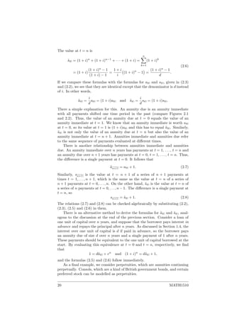 The value at t = n is
¨sn = (1 + i)n
+ (1 + i)n−1
+ · · · + (1 + i) =
n
k=1
(1 + i)k
= (1 + i)
(1 + i)n
− 1
(1 + i) − 1
=
1 + i
i
(1 + i)n
− 1 =
(1 + i)n
− 1
d
.
(2.6)
If we compare these formulas with the formulas for an and sn , given in (2.3)
and (2.2), we see that they are identical except that the denominator is d instead
of i. In other words,
¨an =
i
d
an = (1 + i)an and ¨sn =
i
d
sn = (1 + i)sn .
There a simple explanation for this. An annuity due is an annuity immediate
with all payments shifted one time period in the past (compare Figures 2.1
and 2.2). Thus, the value of an annuity due at t = 0 equals the value of an
annuity immediate at t = 1. We know that an annuity immediate is worth an
at t = 0, so its value at t = 1 is (1 + i)an and this has to equal ¨an . Similarly,
¨sn is not only the value of an annuity due at t = n but also the value of an
annuity immediate at t = n + 1. Annuities immediate and annuities due refer
to the same sequence of payments evaluated at diﬀerent times.
There is another relationship between annuities immediate and annuities
due. An annuity immediate over n years has payments at t = 1, . . . , t = n and
an annuity due over n + 1 years has payments at t = 0, t = 1, . . . , t = n. Thus,
the diﬀerence is a single payment at t = 0. It follows that
¨an+1 = an + 1. (2.7)
Similarly, sn+1 is the value at t = n + 1 of a series of n + 1 payments at
times t = 1, . . . , n + 1, which is the same as the value at t = n of a series of
n + 1 payments at t = 0, . . . , n. On the other hand, ¨sn is the value at t = n of
a series of n payments at t = 0, . . . , n − 1. The diﬀerence is a single payment at
t = n, so
sn+1 = ¨sn + 1. (2.8)
The relations (2.7) and (2.8) can be checked algebraically by substituting (2.2),
(2.3), (2.5) and (2.6) in them.
There is an alternative method to derive the formulas for ¨an and ¨sn , anal-
ogous to the discussion at the end of the previous section. Consider a loan of
one unit of capital over n years, and suppose that the borrower pays interest in
advance and repays the principal after n years. As discussed in Section 1.4, the
interest over one unit of capital is d if paid in advance, so the borrower pays
an annuity due of size d over n years and a single payment of 1 after n years.
These payments should be equivalent to the one unit of capital borrowed at the
start. By evaluating this equivalence at t = 0 and t = n, respectively, we ﬁnd
that
1 = d¨an + vn
and (1 + i)n
= d¨sn + 1,
and the formulas (2.5) and (2.6) follow immediately.
As a ﬁnal example, we consider perpetuities, which are annuities continuing
perpetually. Consols, which are a kind of British government bonds, and certain
preferred stock can be modelled as perpetuities.
20 MATH1510
 