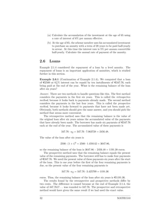 (a) Calculate the accumulation of the investment at the age of 65 using
a rate of interest of 6% per annum eﬀective.
(b) At the age of 65, the scheme member uses his accumulated investment
to purchase an annuity with a term of 20 years to be paid half-yearly
in arrear. At this time the interest rate is 5% per annum convertible
half-yearly. Calculate the annual rate of payment of the annuity.
2.6 Loans
Example 2.1.4 considered the repayment of a loan by a level annuity. The
repayment of loans is an important application of annuities, which is studied
further in this section.
Example 2.6.1 (Continuation of Example 2.1.4). We computed that a loan
of e2500 at 61
2 % interest can be repaid by ten installments of e347.76, each
being paid at the end of the year. What is the remaining balance of the loan
after six years?
Answer. There are two methods to handle questions like this. The ﬁrst method
considers the payments in the ﬁrst six years. This is called the retrospective
method, because it looks back to payments already made. The second method
considers the payments in the last four years. This is called the prospective
method, because it looks forward to payments that have not been made yet.
Obviously, both methods should give the same answer, and you should pick the
method that seems more convenient.
The retrospective method uses that the remaining balance is the value of
the original loan after six years minus the accumulated value of the payments
that have already been made. The borrower has made six payments of e347.76
each at the end of the year. The accumulated value of these payments is
347.76 · s6 = 347.76 · 7.063728 = 2456.48.
The value of the loan after six years is
2500 · (1 + i)6
= 2500 · 1.459142 = 3647.86,
so the remaining balance of the loan is 3647.86 − 2456.48 = 1191.38 euros.
The prospective method uses that the remaining balance equals the present
value of the remaining payments. The borrower still has to make four payments
of e347.76. We need the present value of these payments six years after the start
of the loan. This is one year before the ﬁrst of the four remaining payments is
due, so the present value of the four remaining payments is
347.76 · a4 = 347.76 · 3.425799 = 1191.36
euros. Thus, the remaining balance of the loan after six years is e1191.36.
The results found by the retrospective and prospective methods diﬀer by
two cents. The diﬀerence is caused because at the end of Example 2.1.4, the
value of 347.7617 . . . was rounded to 347.76. The prospective and retrospective
method would have given the same result if we had used the exact value.
32 MATH1510
 