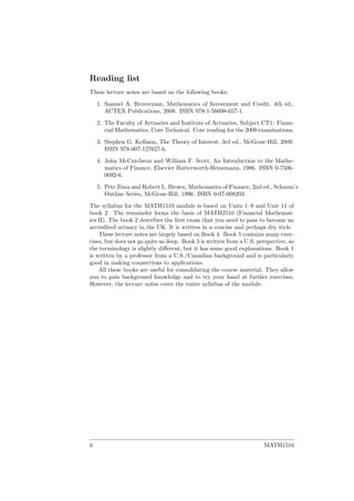 Reading list
These lecture notes are based on the following books:
1. Samuel A. Broverman, Mathematics of Investment and Credit, 4th ed.,
ACTEX Publications, 2008. ISBN 978-1-56698-657-1.
2. The Faculty of Actuaries and Institute of Actuaries, Subject CT1: Finan-
cial Mathematics, Core Technical. Core reading for the 2009 examinations.
3. Stephen G. Kellison, The Theory of Interest, 3rd ed., McGraw-Hill, 2009.
ISBN 978-007-127627-6.
4. John McCutcheon and William F. Scott, An Introduction to the Mathe-
matics of Finance, Elsevier Butterworth-Heinemann, 1986. ISBN 0-7506-
0092-6.
5. Petr Zima and Robert L. Brown, Mathematics of Finance, 2nd ed., Schaum’s
Outline Series, McGraw-Hill, 1996. ISBN 0-07-008203.
The syllabus for the MATH1510 module is based on Units 1–9 and Unit 11 of
book 2. The remainder forms the basis of MATH2510 (Financial Mathemat-
ics II). The book 2 describes the ﬁrst exam that you need to pass to become an
accredited actuary in the UK. It is written in a concise and perhaps dry style.
These lecture notes are largely based on Book 4. Book 5 contains many exer-
cises, but does not go quite as deep. Book 3 is written from a U.S. perspective, so
the terminology is slightly diﬀerent, but it has some good explanations. Book 1
is written by a professor from a U.S./Canadian background and is particularly
good in making connections to applications.
All these books are useful for consolidating the course material. They allow
you to gain background knowledge and to try your hand at further exercises.
However, the lecture notes cover the entire syllabus of the module.
ii MATH1510
 