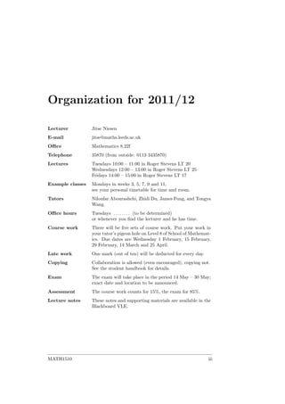 Organization for 2011/12
Lecturer Jitse Niesen
E-mail jitse@maths.leeds.ac.uk
Oﬃce Mathematics 8.22f
Telephone 35870 (from outside: 0113 3435870)
Lectures Tuesdays 10:00 – 11:00 in Roger Stevens LT 20
Wednesdays 12:00 – 13:00 in Roger Stevens LT 25
Fridays 14:00 – 15:00 in Roger Stevens LT 17
Example classes Mondays in weeks 3, 5, 7, 9 and 11,
see your personal timetable for time and room.
Tutors Niloufar Abourashchi, Zhidi Du, James Fung, and Tongya
Wang.
Oﬃce hours Tuesdays . . . . . . . . (to be determined)
or whenever you ﬁnd the lecturer and he has time.
Course work There will be ﬁve sets of course work. Put your work in
your tutor’s pigeon hole on Level 8 of School of Mathemat-
ics. Due dates are Wednesday 1 February, 15 February,
29 February, 14 March and 25 April.
Late work One mark (out of ten) will be deducted for every day.
Copying Collaboration is allowed (even encouraged), copying not.
See the student handbook for details.
Exam The exam will take place in the period 14 May – 30 May;
exact date and location to be announced.
Assessment The course work counts for 15%, the exam for 85%.
Lecture notes These notes and supporting materials are available in the
Blackboard VLE.
MATH1510 iii
 