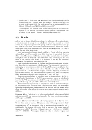 2. (From the CT1 exam, Sept ’08) An investor had savings totalling £41,000
in an account on 1 January 2006. He invested a further £12,000 in this
account on 1 August 2006. The total value of the account was £45,000 on
31 July 2006 and was £72,000 on 31 December 2007.
Assuming that the investor made no further deposits or withdrawals in
relation to this account, calculate the annual eﬀective time-weighted rate
of return for the period 1 January 2006 to 31 December 2007.
3.5 Bonds
A bond is a certiﬁcate of indebtedness issued by a borrower. It promises to pay
a certain amount of money at a speciﬁed date (or several amounts at several
dates). If a company or government agency wants to borrow money, it can go
to a bank or it can issue bonds and sell these to investors. Bonds are usually
issued for a round value such as £100 in the U.K. and $1000 in the U.S.; this is
called the face value of the bond.
Most bonds specify when the loan is paid back. This is called the maturity
date, and the period between the issue of the bond and its maturity is the term
of the bond. The amount paid to the investor at the maturity date is called the
redemption value of the bond. The redemption value usually equals the face
value; in this case the bond is said to be redeemed at par. We will assume in
this module that all bonds are redeemed at par.
Many bonds also pay interest on the loan in addition to repaying it at matu-
rity. These interest payments are called coupons. The coupons are computed by
multiplying an interest rate speciﬁed on the bond (the coupon rate) by the face
value. Thus, a bond with a coupon rate of 8% and a face value of £100 would
pay coupons of £8 if the coupons are paid annually. Typically, coupons are
payable semi-annually and the nominal rate is quoted, so a bond with coupons
of 8% payable semi-annually pays coupons of £4 every half year.
Governments usually have to raise large sums of money and they do this by
issuing bonds. Bonds issued by the U.K. government are known as gilts. Bonds
issued by the U.S. governments are called Treasury notes if the term is relatively
long, and Treasury bills (or T-bills) if the term is relatively short.
A fundamental computation is to compute the price an investor has to pay
for a bond to achieve a certain yield. The basic rule is that the price of the
bond must be equal to the present value of the coupons plus the present value
of the redemption value, where the present values are computed using the given
yield rate.
Example 3.5.1. Find the price of a ﬁve-year bond with a face value of £100
and coupons at 8% p.a. payable semi-annually. The bond is redeemable at par
and bought to yield 5%.
Answer. The investor will receive half-yearly payments of £4 for ﬁve years.
We use time units of a year. The present value of these payments is 8a
(2)
5
(remember that a
(2)
n is the present value of semi-annual payments of a half ).
Additionally, the investor will receive £100 at maturity; the present value of
this payment is 100v5
. Here, the yield rate is given as i = 0.05, so v = 0.952381
and i(2)
= 0.0493901. We compute the present value of both the coupons and
MATH1510 49
 