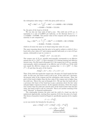 the redemption value using i = 0.05 (the given yield rate) as
8a
(2)
5
+ 100v5
= 8 ·
1 − v5
i(2)
+ 100v5
= 8 · 4.382935 + 100 · 0.783526
= 35.0635 + 78.3526 = 113.4161.
So, the price of the bond is £113.42.
We can also use time units of half a year. The yield rate of 5% p.a. is
equivalent to a rate of 2.4695% per half-year, so the discount factor is v =
1/1.024695 = 0.975900. The present value of the coupons and the payment at
maturity is now computed as
4a10 + 100v10
= 4 ·
1 − v10
i
+ 100v10
= 4 · 8.765870 + 100 · 0.783526
= 35.0635 + 78.3526 = 113.4161,
which is of course the same as we found using time units of a year.
The same reasoning shows that the price to be paid to achieve a yield of i for a
bond with a face value of F and coupons payable half-yearly at a rate of D per
annum, redeemable at par in n years, is
FDa
(2)
n + Fvn
at a rate of i. (3.11)
The coupon rate of D p.a. payable semi-annually corresponds to an eﬀective
annual rate of (1+ 1
2 D)2
−1; this is formula (1.5) relating nominal and eﬀective
interest rates. For the bond in Example 3.5.1, the coupon rate is 8% p.a. payable
semi-annually, which corresponds to an eﬀective rate of 8.16% p.a. If the yield
rate equals the eﬀective coupon rate, meaning that i = (1 + 1
2 D)2
− 1, then
i(2)
= D and thus the price of the bond is
FDa
(2)
n + Fvn
= F(1 − vn
) + Fvn
= F.
Thus, if the yield rate equals the coupon rate, the price of a bond equals the face
value. In this case, the bond is said to sell at par. If the yield rate i decreases,
the present value of the coupons and the redemption value increase. Thus, the
price of the bond is higher than the face value if the coupon rate is higher than
the yield rate. This is the case in Example 3.5.1. We say that the bond sells at
a premium (the buyer of the bond has to pay a premium above the face value
and gets higher coupons in return). In the opposite situation, where the coupon
rate is lower than the yield rate and the price of the bond is lower than the face
value, the bond is said to sell at a discount. This is yet another meaning of the
word “discount” in ﬁnancial mathematics.
The relationship between the price and the yield of a bond can also be
understood algebraically, starting from equation (3.11) for the price of a bond.
The theory of annuities treated in Chapter 2, speciﬁcally equation (2.11), implies
that
vn
= 1 − i(2)
a
(2)
n ,
so we can rewrite the formula for the price as
price = FDa
(2)
n + Fvn
= FDa
(2)
n + F 1 − i(2)
a
(2)
n
= F + F D − i(2)
a
(2)
n
premium/discount
(3.12)
50 MATH1510
 