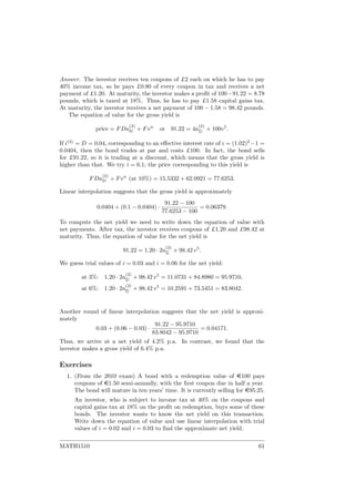 Answer. The investor receives ten coupons of £2 each on which he has to pay
40% income tax, so he pays £0.80 of every coupon in tax and receives a net
payment of £1.20. At maturity, the investor makes a proﬁt of 100−91.22 = 8.78
pounds, which is taxed at 18%. Thus, he has to pay £1.58 capital gains tax.
At maturity, the investor receives a net payment of 100 − 1.58 = 98.42 pounds.
The equation of value for the gross yield is
price = FDa
(2)
n + Fvn
or 91.22 = 4a
(2)
5
+ 100v5
.
If i(2)
= D = 0.04, corresponding to an eﬀective interest rate of i = (1.02)2
−1 =
0.0404, then the bond trades at par and costs £100. In fact, the bond sells
for £91.22, so it is trading at a discount, which means that the gross yield is
higher than that. We try i = 0.1; the price corresponding to this yield is
FDa
(2)
n + Fvn
(at 10%) = 15.5332 + 62.0921 = 77.6253.
Linear interpolation suggests that the gross yield is approximately
0.0404 + (0.1 − 0.0404) ·
91.22 − 100
77.6253 − 100
= 0.06379.
To compute the net yield we need to write down the equation of value with
net payments. After tax, the investor receives coupons of £1.20 and £98.42 at
maturity. Thus, the equation of value for the net yield is
91.22 = 1.20 · 2a
(2)
5
+ 98.42 v5
.
We guess trial values of i = 0.03 and i = 0.06 for the net yield:
at 3%: 1.20 · 2a
(2)
5
+ 98.42 v5
= 11.0731 + 84.8980 = 95.9710,
at 6%: 1.20 · 2a
(2)
5
+ 98.42 v5
= 10.2591 + 73.5451 = 83.8042.
Another round of linear interpolation suggests that the net yield is approxi-
mately
0.03 + (0.06 − 0.03) ·
91.22 − 95.9710
83.8042 − 95.9710
= 0.04171.
Thus, we arrive at a net yield of 4.2% p.a. In contrast, we found that the
investor makes a gross yield of 6.4% p.a.
Exercises
1. (From the 2010 exam) A bond with a redemption value of e100 pays
coupons of e1.50 semi-annually, with the ﬁrst coupon due in half a year.
The bond will mature in ten years’ time. It is currently selling for e95.25.
An investor, who is subject to income tax at 40% on the coupons and
capital gains tax at 18% on the proﬁt on redemption, buys some of these
bonds. The investor wants to know the net yield on this transaction.
Write down the equation of value and use linear interpolation with trial
values of i = 0.02 and i = 0.03 to ﬁnd the approximate net yield.
MATH1510 61
 