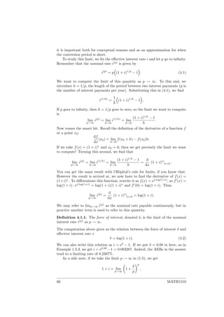 it is important both for conceptual reasons and as an approximation for when
the conversion period is short.
To study this limit, we ﬁx the eﬀective interest rate i and let p go to inﬁnity.
Remember that the nominal rate i(p)
is given by
i(p)
= p (1 + i)1/p
− 1 . (4.1)
We want to compute the limit of this quantity as p → ∞. To this end, we
introduce h = 1/p, the length of the period between two interest payments (p is
the number of interest payments per year). Substituting this in (4.1), we ﬁnd
i(1/h)
=
1
h
(1 + i)1/h
− 1 .
If p goes to inﬁnity, then h = 1/p goes to zero, so the limit we want to compute
is
lim
p→∞
i(p)
= lim
h→0
i(1/h)
= lim
h→0
(1 + i)1/h
− 1
h
.
Now comes the smart bit. Recall the deﬁnition of the derivative of a function f
at a point x0:
df
dx
(x0) = lim
h→0
f(x0 + h) − f(x0)h.
If we take f(x) = (1 + i)x
and x0 = 0, then we get precisely the limit we want
to compute! Turning this around, we ﬁnd that
lim
p→∞
i(p)
= lim
h→0
i(1/h)
= lim
h→0
(1 + i)1/h
− 1
h
=
d
dx
(1 + i)x
|x=0 .
You can get the same result with l’Hˆopital’s rule for limits, if you know that.
However the result is arrived at, we now have to ﬁnd the derivative of f(x) =
(1+i)x
. To diﬀerentiate this function, rewrite it as f(x) = ex log(1+i)
, so f (x) =
log(1 + i) · ex log(1+i)
= log(1 + i)(1 + i)x
and f (0) = log(1 + i). Thus,
lim
p→∞
i(p)
=
d
dx
(1 + i)x
|x=0 = log(1 + i).
We may refer to limp→∞ i(p)
as the nominal rate payable continuously, but in
practice another term is used to refer to this quantity.
Deﬁnition 4.1.1. The force of interest, denoted δ, is the limit of the nominal
interest rate i(p)
as p → ∞.
The computation above gives us the relation between the force of interest δ and
eﬀective interest rate i:
δ = log(1 + i). (4.2)
We can also write this relation as i = eδ
− 1. If we put δ = 0.08 in here, as in
Example 1.5.3, we get i = e0.08
−1 = 0.083287. Indeed, the AERs in the answer
tend to a limiting rate of 8.2387%.
As a side note, if we take the limit p → ∞ in (1.5), we get
1 + i = lim
p→∞
1 +
δ
p
p
,
66 MATH1510
 