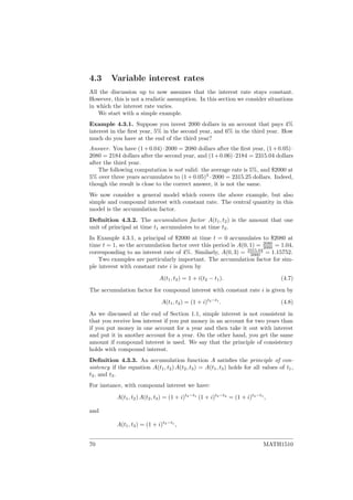 4.3 Variable interest rates
All the discussion up to now assumes that the interest rate stays constant.
However, this is not a realistic assumption. In this section we consider situations
in which the interest rate varies.
We start with a simple example.
Example 4.3.1. Suppose you invest 2000 dollars in an account that pays 4%
interest in the ﬁrst year, 5% in the second year, and 6% in the third year. How
much do you have at the end of the third year?
Answer. You have (1+0.04)·2000 = 2080 dollars after the ﬁrst year, (1+0.05)·
2080 = 2184 dollars after the second year, and (1+0.06)·2184 = 2315.04 dollars
after the third year.
The following computation is not valid: the average rate is 5%, and $2000 at
5% over three years accumulates to (1 + 0.05)3
· 2000 = 2315.25 dollars. Indeed,
though the result is close to the correct answer, it is not the same.
We now consider a general model which covers the above example, but also
simple and compound interest with constant rate. The central quantity in this
model is the accumulation factor.
Deﬁnition 4.3.2. The accumulation factor A(t1, t2) is the amount that one
unit of principal at time t1 accumulates to at time t2.
In Example 4.3.1, a principal of $2000 at time t = 0 accumulates to $2080 at
time t = 1, so the accumulation factor over this period is A(0, 1) = 2080
2000 = 1.04,
corresponding to an interest rate of 4%. Similarly, A(0, 3) = 2315.04
2000 = 1.15752.
Two examples are particularly important. The accumulation factor for sim-
ple interest with constant rate i is given by
A(t1, t2) = 1 + i(t2 − t1). (4.7)
The accumulation factor for compound interest with constant rate i is given by
A(t1, t2) = (1 + i)t2−t1
. (4.8)
As we discussed at the end of Section 1.1, simple interest is not consistent in
that you receive less interest if you put money in an account for two years than
if you put money in one account for a year and then take it out with interest
and put it in another account for a year. On the other hand, you get the same
amount if compound interest is used. We say that the principle of consistency
holds with compound interest.
Deﬁnition 4.3.3. An accumulation function A satisﬁes the principle of con-
sistency if the equation A(t1, t2) A(t2, t3) = A(t1, t3) holds for all values of t1,
t2, and t3.
For instance, with compound interest we have:
A(t1, t2) A(t2, t3) = (1 + i)t2−t1
(1 + i)t3−t2
= (1 + i)t3−t1
,
and
A(t1, t3) = (1 + i)t3−t1
,
70 MATH1510
 