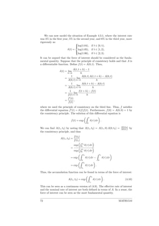 We can now model the situation of Example 4.3.1, where the interest rate
was 4% in the ﬁrst year, 5% in the second year, and 6% in the third year, more
rigorously as:
δ(t) =



log(1.04), if t ∈ [0, 1),
log(1.05), if t ∈ [1, 2),
log(1.06), if t ∈ [2, 3).
It can be argued that the force of interest should be considered as the funda-
mental quantity. Suppose that the principle of consistency holds and that A is
a diﬀerentiable function. Deﬁne f(t) = A(0, t). Then,
δ(t) = lim
h→0
A(t, t + h) − 1
h
=
1
A(0, t)
lim
h→0
A(0, t) A(t, t + h) − A(0, t)
h
=
1
A(0, t)
lim
h→0
A(0, t + h) − A(0, t)
h
=
1
f(t)
lim
h→0
f(t + h) − f(t)
h
=
f (t)
f(t)
,
where we used the principle of consistency on the third line. Thus, f satisﬁes
the diﬀerential equation f (t) = δ(f)f(t). Furthermore, f(0) = A(0, 0) = 1 by
the consistency principle. The solution of this diﬀerential equation is
f(t) = exp
t
0
δ(τ) dτ .
We can ﬁnd A(t1, t2) by noting that A(t1, t2) = A(t1, 0) A(0, t2) = A(0,t2)
A(0,t1) by
the consistency principle, and thus
A(t1, t2) =
f(t2)
f(t1)
=
exp
t2
0
δ(τ) dτ
exp
t1
0
δ(τ) dτ
= exp
t2
0
δ(τ) dτ −
t1
0
δ(τ) dτ
= exp
t2
t1
δ(τ) dτ .
Thus, the accumulation function can be found in terms of the force of interest:
A(t1, t2) = exp
t2
t1
δ(τ) dτ . (4.10)
This can be seen as a continuous version of (4.9). The eﬀective rate of interest
and the nominal rate of interest are both deﬁned in terms of A. In a sense, the
force of interest can be seen as the most fundamental quantity.
72 MATH1510
 