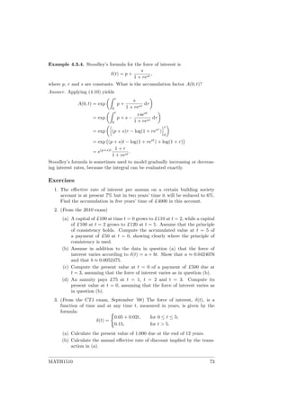 Example 4.3.4. Stoodley’s formula for the force of interest is
δ(t) = p +
s
1 + rest
,
where p, r and s are constants. What is the accumulation factor A(0, t)?
Answer. Applying (4.10) yields
A(0, t) = exp
t
0
p +
s
1 + resτ
dτ
= exp
t
0
p + s −
rsest
1 + resτ
dτ
= exp (p + s)τ − log(1 + resτ
)
t
0
= exp (p + s)t − log(1 + rest
) + log(1 + r)
= e(p+s)t 1 + r
1 + rest
.
Stoodley’s formula is sometimes used to model gradually increasing or decreas-
ing interest rates, because the integral can be evaluated exactly.
Exercises
1. The eﬀective rate of interest per annum on a certain building society
account is at present 7% but in two years’ time it will be reduced to 6%.
Find the accumulation in ﬁve years’ time of £4000 in this account.
2. (From the 2010 exam)
(a) A capital of £100 at time t = 0 grows to £110 at t = 2, while a capital
of £100 at t = 2 grows to £120 at t = 5. Assume that the principle
of consistency holds. Compute the accumulated value at t = 5 of
a payment of £50 at t = 0, showing clearly where the principle of
consistency is used.
(b) Assume in addition to the data in question (a) that the force of
interest varies according to δ(t) = a + bt. Show that a ≈ 0.0424076
and that b ≈ 0.0052475.
(c) Compute the present value at t = 0 of a payment of £500 due at
t = 3, assuming that the force of interest varies as in question (b).
(d) An annuity pays £75 at t = 1, t = 2 and t = 3. Compute its
present value at t = 0, assuming that the force of interest varies as
in question (b).
3. (From the CT1 exam, September ’08) The force of interest, δ(t), is a
function of time and at any time t, measured in years, is given by the
formula:
δ(t) =
0.05 + 0.02t, for 0 ≤ t ≤ 5;
0.15, for t > 5.
(a) Calculate the present value of 1,000 due at the end of 12 years.
(b) Calculate the annual eﬀective rate of discount implied by the trans-
action in (a).
MATH1510 73
 