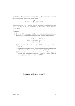 we introduced the accumulation function A(t1, t2). The value of the combined
discrete/continuous cash ﬂow in this setting is
PkA(tk, t∗) +
∞
−∞
ρ(t)A(t, t∗) dt.
Compound interest with a constant interest rate i has accumulation function
A(t1, t2) = (1 + i)t2−t1
, and substitution of this in the formula above re-
trieves (4.12).
Exercises
1. (From the CT1 exam, April ’08) The force of interest, δ(t), is a function
of time and at any time t, measured in years, is given by the formula:
δ(t) =



0.06, 0 ≤ t ≤ 4;
0.10 − 0.01t 4 < t ≤ 7;
0.01t − 0.04 7 < t.
(a) Calculate the value at time t = 5 of £1,000 due for payment at time
t = 10.
(b) Calculate the constant rate of interest per annum convertible monthly
which leads to the same result as in (a) being obtained.
(c) Calculate the accumulated amount at time t = 12 of a payment
stream, paid continuously from time t = 0 to t = 4, under which the
rate of payment at time t is ρ(t) = 100e0.02t
.
Success with the exam!!!
MATH1510 75
 