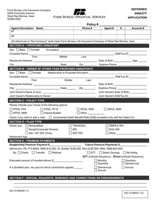 Print Form
Farm Bureau Life Insurance Company                                                                            DEFERRED
5400 University Avenue                                                                                          ANNUITY
West Des Moines, Iowa
50266-5997
                                                                                                            APPLICATION

                                                                       Policy #
   Agent Information: Name                                         Phone #             Agent #       %           Account #
   #1
   #2

   All references to "the Company" shall mean Farm Bureau Life Insurance Company of West Des Moines, Iowa.

   IMPORTANT: If you save a client to your hard drive, please
  SECTION A – PROPOSED ANNUITANT
  Sex:    Male      Female    Occupation:
remove any social security number prior to saving. This helps to
  Complete Name:                                                                   SS#/Tax ID:
                     First                Middle          Last
 protectAddress: clients should unauthorized persons gain access to
  Residential
               the                                                  Date of Birth:             Age:
your computer. Also, please keep in mind that if your computer
  City:                                   State:        Zip:        Daytime Phone:
  SECTION B - OWNER (IF OTHER THAN PROPOSED ANNUITANT)
  Sex:
        (desktop or laptop) is Proposed Annuitant: and you have client
          Male        Female   Relationship to
                                               lost or stolen
 information stored on it, the company may be required to notify
  Complete Name:                                                                   SS#/Tax ID:
                     First                    Middle OK        Last
customers. For this reason, please limit the ofamount of customer
  Residential Address:                                              Date Birth:
  City:                  informationState:  stored on your hard drive.
                                                        Zip:        Daytime Phone:
  Joint Owner's Name (if any):                                                    Joint Owner's Date of Birth:
  Joint Owner's Relationship to Owner:                                            Joint Owner's SS#/Tax ID:
  SECTION C - POLICY TYPE
  Please indicate your choice of the following options:
     FPDA, PF6                   FPDA, PF10                      SPDA, NM2                SPDA, NM4
     SPDA, NM8                   Interest Builder                Other
  Check if you wish to add a rider:      Incremental Death Benefit Rider [IDB] (available only with the Select IV)
  SECTION D - PLAN TYPE
  Check one:      Nonqualified                            TSA/403(b)                       SIMPLE IRA
                  Keogh/Corporate Pension                 IRA                              Roth IRA
                  Sec. 457 Def. Comp.                     SEP IRA                          Other
  Retirement Age:
  SECTION E - PREMIUM PAYMENTS
  Single/Initial Premium Payment $                               Future Premium Payments $
  (Minimums: P6, P10-$500; NM2-$10,000; Int. Builder Q-$2,000; Non-Q-$5,000; NM4, NM8-$25,000)
      By:     Check        Transfer        Rollover                    EFT        Salary Savings       No billing
                                                                EFT (indicate frequency): Direct (indicate frequency):
  Estimated amount of transfer/rollover $                                    Monthly                 Quarterly
                                                                             Quarterly               Semiannual
  If a Qualified plan, tax year for which contribution applies:              Semiannual              Annual
                                                                             Annual


  SECTION F - SPECIAL REQUESTS, REMARKS AND CORRECTIONS OR ENDORSEMENTS



  432-121MN(08-11)
                                                                                                         432-121MN(01-12)
 