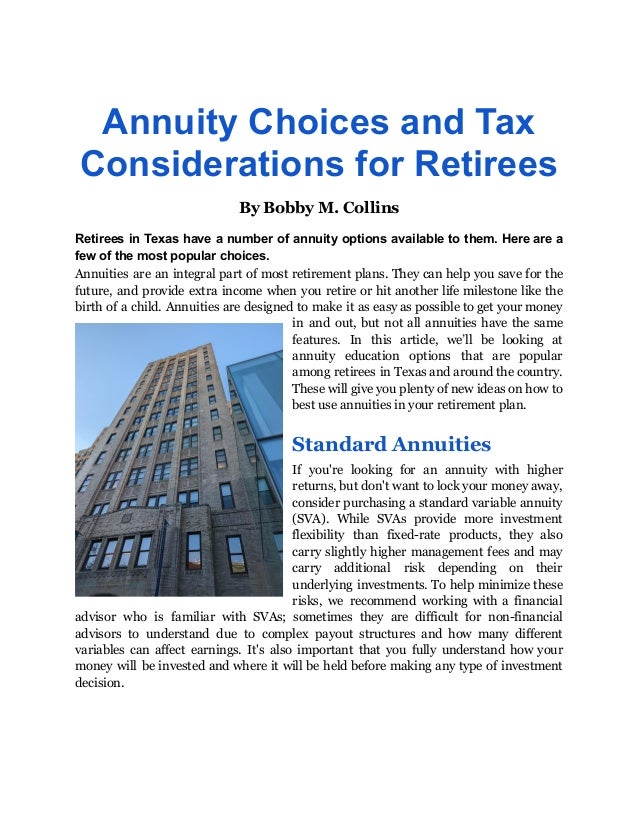 Annuity Choices and Tax
Considerations for Retirees
By Bobby M. Collins
Retirees in Texas have a number of annuity options available to them. Here are a
few of the most popular choices.
Annuities are an integral part of most retirement plans. They can help you save for the
future, and provide extra income when you retire or hit another life milestone like the
birth of a child. Annuities are designed to make it as easy as possible to get your money
in and out, but not all annuities have the same
features. In this article, we’ll be looking at
annuity education options that are popular
among retirees in Texas and around the country.
These will give you plenty of new ideas on how to
best use annuities in your retirement plan.
Standard Annuities
If you're looking for an annuity with higher
returns, but don't want to lock your money away,
consider purchasing a standard variable annuity
(SVA). While SVAs provide more investment
flexibility than fixed-rate products, they also
carry slightly higher management fees and may
carry additional risk depending on their
underlying investments. To help minimize these
risks, we recommend working with a financial
advisor who is familiar with SVAs; sometimes they are difficult for non-financial
advisors to understand due to complex payout structures and how many different
variables can affect earnings. It's also important that you fully understand how your
money will be invested and where it will be held before making any type of investment
decision.
 