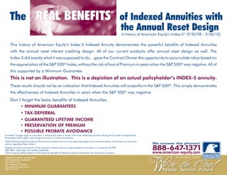 The REAL BENEFITS of Indexed Annuities with
                             “                                                                                    ”

                                                                                                                             the Annual Reset Design
                                                                                                                              A history of American Equity’s Index-5* (9/30/98 - 9/30/10)

     This history of American Equity’s Index-5 Indexed Annuity demonstrates the powerful benefits of Indexed Annuities
     with the annual reset interest crediting design. All of our current products offer annual reset design as well. The
     Index-5 did exactly what it was supposed to do... gave the Contract Owner the opportunity to accumulate value based on
     the appreciation of the S&P 500® Index, without the risk of loss of Premium in years when the S&P 500® was negative. All of
     this supported by a Minimum Guarantee.
     This is not an illustration. This is a depiction of an actual policyholder’s INDEX-5 annuity.
     These results should not be an indication that Indexed Annuities will outperform the S&P 500®. This simply demonstrates
     the effectiveness of Indexed Annuities in years when the S&P 500® was negative.
     Don’t forget the basic benefits of Indexed Annuities.
          • MINIMUM GUARANTEES
                • TAX-DEFERRAL
                • GUARANTEED LIFETIME INCOME
                • PRESERVATION OF PREMIUM
                • POSSIBLE PROBATE AVOIDANCE
Surrender Charges apply to surrenders or withdrawals taken in excess of the free withdrawal provision during the Surrender Charge Period.
Participation Rates apply, may change annually on Contract Anniversary.
Neither American Equity Investment Life Insurance Company nor any of our agents give legal, tax or investment advice. Consult your own personal
advisor regarding these matters.                                                                                                                  We answer the phones!
Indexed Annuities are products of the insurance industry and are not guaranteed by any bank, or insured by the FDIC.
S&P 500® index does not contain dividends.                                                                                                        888-647 1371  - y
Claims paying ability based on the financial strength of American Equity Investment Life Insurance Company.                                       www.american-equity.com
                                                                                                                                                    w
AMERICAN EQUITY INVESTMENT                                                                                                                                    West Des Moines, IA 50266
LIFE INSURANCE COMPANY
P.O. BOX 71216
DES MOINES, IA 50325
www.american-equity.com
888-647-1371
 