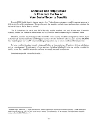 Annuities Can Help Reduce
or Eliminate the Tax on
Your Social Security Benefits
Prior to 1984, Social Security income was tax-free. Today, however, taxpayers could be paying tax on up to
85% of their Social Security income.8 The good news is that annuities can help reduce and sometimes eliminate the
income tax on your Social Security income!
The IRS calculates the tax on your Social Security income based on your total income from all sources.
However, income you earn on an annuity that is left to accumulate does not appear on your current tax return.
Therefore, annuities may reduce your total income for Social Security benefit taxation purposes. In fact, if you
shelter enough income in annuities and bring your income below the thresholds (adjusted gross income of $25,000
for a single taxpayer and $32,000 for a married taxpayer) you then pay no tax on your Social Security income.
For your own benefit, please consult with a qualified tax advisor or attorney. Want to see if these calculations
work to your advantage? Bring in a copy of your tax return (including Schedule B) to the rep who has provided this
booklet to you. They should be able to let you know how much you could save in taxes.
Annuities can provide yet another benefit....
8
Per www.irs.gov Publication 17, single individuals and married with modified adjusted gross incomes exceeding $34,000 and $44,000,
respectively, pay tax on up to 85% of their Social Security income. The explanation of the tax treatment of payments under an annuity
contract is found in IRS Publication 17.
10
 