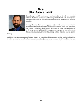 About
Ethan Andrew Kosmin
Ethan brings a wealth of experience and knowledge to his role as a financial
advisor. His diverse background and training enables him to help clients pursue
their long-term financial goals through comprehensive, individualized financial
planning.
A comprehensive, client-focused approach to financial planning ensures that the
recommended programs encompass each client’s financial goals, time frames and
risk tolerance. Ethan specializes in asset protection. He works closely with clients
to develop customized financial strategies that incorporate asset allocation,
financial management, retirement planning, college planning and succession
planning.
In addition to developing a custom financial strategy for each client, Ethan conducts regular meetings with clients
to review performance, reconfirm financial goals and make adjustments as economic or lifestyle conditions warrant.
14
 