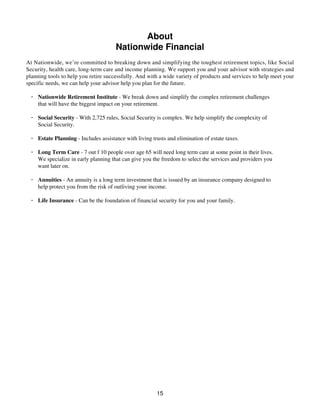 About
Nationwide Financial
At Nationwide, we’re committed to breaking down and simplifying the toughest retirement topics, like Social
Security, health care, long-term care and income planning. We support you and your advisor with strategies and
planning tools to help you retire successfully. And with a wide variety of products and services to help meet your
specific needs, we can help your advisor help you plan for the future.
· Nationwide Retirement Institute - We break down and simplify the complex retirement challenges
that will have the biggest impact on your retirement.
· Social Security - With 2,725 rules, Social Security is complex. We help simplify the complexity of
Social Security.
· Estate Planning - Includes assistance with living trusts and elimination of estate taxes.
· Long Term Care - 7 out f 10 people over age 65 will need long term care at some point in their lives.
We specialize in early planning that can give you the freedom to select the services and providers you
want later on.
· Annuities - An annuity is a long term investment that is issued by an insurance company designed to
help protect you from the risk of outliving your income.
· Life Insurance - Can be the foundation of financial security for you and your family.
15
 