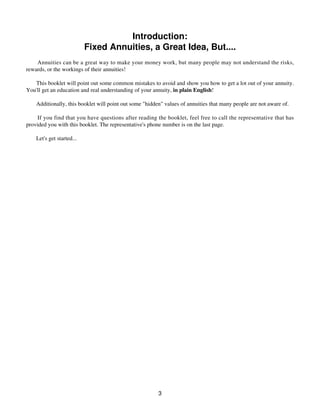 Introduction:
Fixed Annuities, a Great Idea, But....
Annuities can be a great way to make your money work, but many people may not understand the risks,
rewards, or the workings of their annuities!
This booklet will point out some common mistakes to avoid and show you how to get a lot out of your annuity.
You'll get an education and real understanding of your annuity, in plain English!
Additionally, this booklet will point out some "hidden" values of annuities that many people are not aware of.
If you find that you have questions after reading the booklet, feel free to call the representative that has
provided you with this booklet. The representative's phone number is on the last page.
Let's get started...
3
 