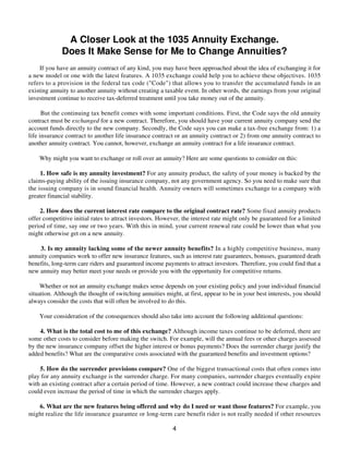 A Closer Look at the 1035 Annuity Exchange.
Does It Make Sense for Me to Change Annuities?
If you have an annuity contract of any kind, you may have been approached about the idea of exchanging it for
a new model or one with the latest features. A 1035 exchange could help you to achieve these objectives. 1035
refers to a provision in the federal tax code ("Code") that allows you to transfer the accumulated funds in an
existing annuity to another annuity without creating a taxable event. In other words, the earnings from your original
investment continue to receive tax-deferred treatment until you take money out of the annuity.
But the continuing tax benefit comes with some important conditions. First, the Code says the old annuity
contract must be exchanged for a new contract. Therefore, you should have your current annuity company send the
account funds directly to the new company. Secondly, the Code says you can make a tax-free exchange from: 1) a
life insurance contract to another life insurance contract or an annuity contract or 2) from one annuity contract to
another annuity contract. You cannot, however, exchange an annuity contract for a life insurance contract.
Why might you want to exchange or roll over an annuity? Here are some questions to consider on this:
1. How safe is my annuity investment? For any annuity product, the safety of your money is backed by the
claims-paying ability of the issuing insurance company, not any government agency. So you need to make sure that
the issuing company is in sound financial health. Annuity owners will sometimes exchange to a company with
greater financial stability.
2. How does the current interest rate compare to the original contract rate? Some fixed annuity products
offer competitive initial rates to attract investors. However, the interest rate might only be guaranteed for a limited
period of time, say one or two years. With this in mind, your current renewal rate could be lower than what you
might otherwise get on a new annuity.
3. Is my annuity lacking some of the newer annuity benefits? In a highly competitive business, many
annuity companies work to offer new insurance features, such as interest rate guarantees, bonuses, guaranteed death
benefits, long-term care riders and guaranteed income payments to attract investors. Therefore, you could find that a
new annuity may better meet your needs or provide you with the opportunity for competitive returns.
Whether or not an annuity exchange makes sense depends on your existing policy and your individual financial
situation. Although the thought of switching annuities might, at first, appear to be in your best interests, you should
always consider the costs that will often be involved to do this.
Your consideration of the consequences should also take into account the following additional questions:
4. What is the total cost to me of this exchange? Although income taxes continue to be deferred, there are
some other costs to consider before making the switch. For example, will the annual fees or other charges assessed
by the new insurance company offset the higher interest or bonus payments? Does the surrender charge justify the
added benefits? What are the comparative costs associated with the guaranteed benefits and investment options?
5. How do the surrender provisions compare? One of the biggest transactional costs that often comes into
play for any annuity exchange is the surrender charge. For many companies, surrender charges eventually expire
with an existing contract after a certain period of time. However, a new contract could increase these charges and
could even increase the period of time in which the surrender charges apply.
6. What are the new features being offered and why do I need or want those features? For example, you
might realize the life insurance guarantee or long-term care benefit rider is not really needed if other resources
4
 
