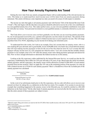 How Your Annuity Payments Are Taxed
Getting the most value from any annuity arrangement begins with an understanding of the relevant income tax
rules. This helps us to understand how much income taxes will be taken from our annuity payments during
retirement. This article will discuss some important tax rules you need to be aware of with respect to annuities.
The income tax rules that apply to all annuity payments start with Section 72(b) of the Internal Revenue Code
("Code"). This rule begins with the idea that every person should be allowed to recover his or her own contributions
to a non-qualified annuity free of tax. This makes perfect sense, as your own non-qualified contributions were paid
for with after-tax money. Your personal investment in a non-qualified annuity is commonly referred to as your cost
basis.
The Code allows you to recover your cost basis gradually over the time you are receiving annuity payments.
So, out of each payment received by you, a portion will represent a tax-free return of your basis. The amount of the
payment that exceeds the basis portion is subject to federal income taxes at your respective tax rate. This will range
anywhere from 10 to 39.6%, depending on your income level during your retirement years.
To understand how this works, let's look at an example. First, let's assume that our annuity owner, who is a
non-smoking 60-year-old male and in good health, invests $250,000 of his own funds into a fixed deferred annuity
that will start making income payments to him for the rest of his life when he turns 65. Let's assume that this
taxpayer will pay income taxes at a 15% marginal rate when he retires.1 Let's also assume that the monthly annuity
payments in our example come to $1,7342 when the annuity owner starts taking payments (principal and interest for
life). Now we have enough information to determine the federal income tax on the annuity.
Looking at the life expectancy tables published by the Internal Revenue Service, we would see that the life
expectancy established by these tables for a 65-year old male is 85 years of age. Based upon the initial investment,
annuity payment, and life expectancy, the annuity owner will be allowed to exclude $1,040 (60%) of each annuity
payment from income taxation.4 Once we apply the 15% rate to the remaining portion of the payment, we come up
with a federal income tax of $104 for each annuity payment.5 Here's a breakdown of how the excluded part of the
annuity payment was calculated:
Investment In Contract
($250,000)
x Payment ($1,734) = $1,040 Excluded Amount
Expected Payment over Life
($1,743 x 12 mo x 20 yr)
In the event of an unfortunate death prior to the life expectancy, the tax code still allows you to recover your
unused cost basis by taking this as a deduction on the final tax return. For example, if we assume in our previous
example that something happened to the annuity owner in the fifteenth year, he would be entitled to a $62,400
deduction on the final return.6 On the other hand, if annuity payments are received after the life expectancy period,
then the entire amount of these payments are subject to taxes.
1
Married couples filing joint returns are taxed on the first $75,300 of their taxable income at the lower 10% and 15% rates (2016 IRS tax
tables) www.irs.gov
2
www.immediateannuities.com 12/20/15
4
Reg. 1.72-9 (Table V).
5
($694 multiplied by 15% tax rate).
6
 