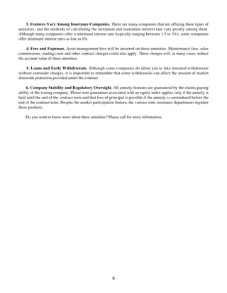 3. Features Vary Among Insurance Companies. There are many companies that are offering these types of
annuities, and the methods of calculating the minimum and maximum interest rate vary greatly among them.
Although many companies offer a minimum interest rate (typically ranging between 1.5 to 3%), some companies
offer minimum interest rates as low as 0%.
4. Fees and Expenses. Asset management fees will be incurred on these annuities. Maintenance fees, sales
commissions, trading costs and other contract charges could also apply. These charges will, in many cases, reduce
the account value of these annuities.
5. Loans and Early Withdrawals. Although some companies do allow you to take minimal withdrawals
without surrender charges, it is important to remember that some withdrawals can affect the amount of market
downside protection provided under the contract.
6. Company Stability and Regulatory Oversight. All annuity features are guaranteed by the claims-paying
ability of the issuing company. Please note guarantees associated with an equity index applies only if the annuity is
held until the end of the contract term and that loss of principal is possible if the annuity is surrendered before the
end of the contract term. Despite the market participation feature, the various state insurance departments regulate
these products.
Do you want to know more about these annuities? Please call for more information.
9
 