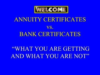 ANNUITY CERTIFICATES
         vs.
 BANK CERTIFICATES

“WHAT YOU ARE GETTING
AND WHAT YOU ARE NOT”
 