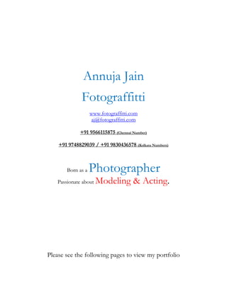 Annuja Jain
              Fotograffitti
                   www.fotograffitti.com
                   aj@fotograffitti.com

             +91 9566115875 (Chennai Number)

    +91 9748829039 / +91 9830436578 (Kolkata Numbers)



       Born as a   Photographer
   Passionate about   Modeling & Acting.




Please see the following pages to view my portfolio
 
