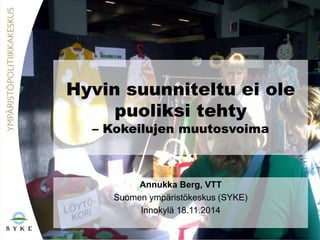 Hyvin suunniteltu ei ole 
puoliksi tehty 
– Kokeilujen muutosvoima 
Annukka Berg, VTT 
Suomen ympäristökeskus (SYKE) 
Innokylä 18.11.2014 
 